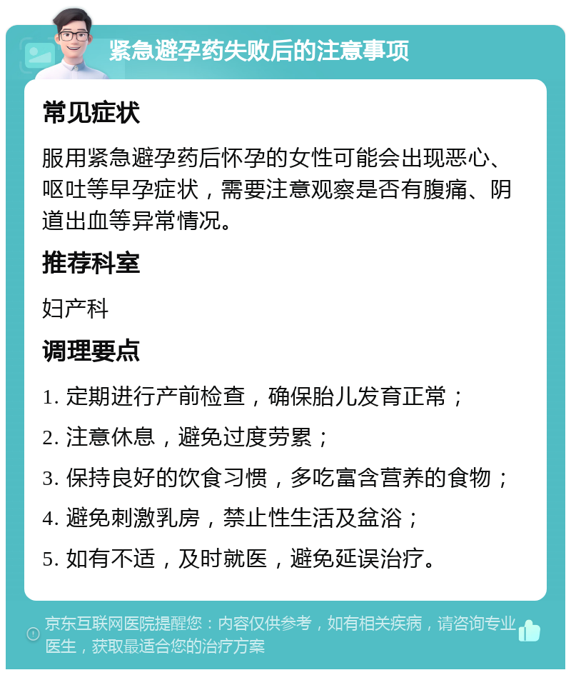 紧急避孕药失败后的注意事项 常见症状 服用紧急避孕药后怀孕的女性可能会出现恶心、呕吐等早孕症状，需要注意观察是否有腹痛、阴道出血等异常情况。 推荐科室 妇产科 调理要点 1. 定期进行产前检查，确保胎儿发育正常； 2. 注意休息，避免过度劳累； 3. 保持良好的饮食习惯，多吃富含营养的食物； 4. 避免刺激乳房，禁止性生活及盆浴； 5. 如有不适，及时就医，避免延误治疗。