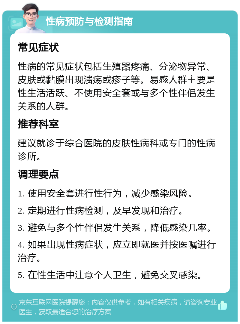 性病预防与检测指南 常见症状 性病的常见症状包括生殖器疼痛、分泌物异常、皮肤或黏膜出现溃疡或疹子等。易感人群主要是性生活活跃、不使用安全套或与多个性伴侣发生关系的人群。 推荐科室 建议就诊于综合医院的皮肤性病科或专门的性病诊所。 调理要点 1. 使用安全套进行性行为，减少感染风险。 2. 定期进行性病检测，及早发现和治疗。 3. 避免与多个性伴侣发生关系，降低感染几率。 4. 如果出现性病症状，应立即就医并按医嘱进行治疗。 5. 在性生活中注意个人卫生，避免交叉感染。