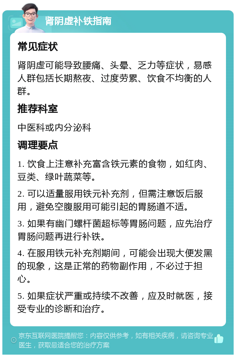 肾阴虚补铁指南 常见症状 肾阴虚可能导致腰痛、头晕、乏力等症状，易感人群包括长期熬夜、过度劳累、饮食不均衡的人群。 推荐科室 中医科或内分泌科 调理要点 1. 饮食上注意补充富含铁元素的食物，如红肉、豆类、绿叶蔬菜等。 2. 可以适量服用铁元补充剂，但需注意饭后服用，避免空腹服用可能引起的胃肠道不适。 3. 如果有幽门螺杆菌超标等胃肠问题，应先治疗胃肠问题再进行补铁。 4. 在服用铁元补充剂期间，可能会出现大便发黑的现象，这是正常的药物副作用，不必过于担心。 5. 如果症状严重或持续不改善，应及时就医，接受专业的诊断和治疗。