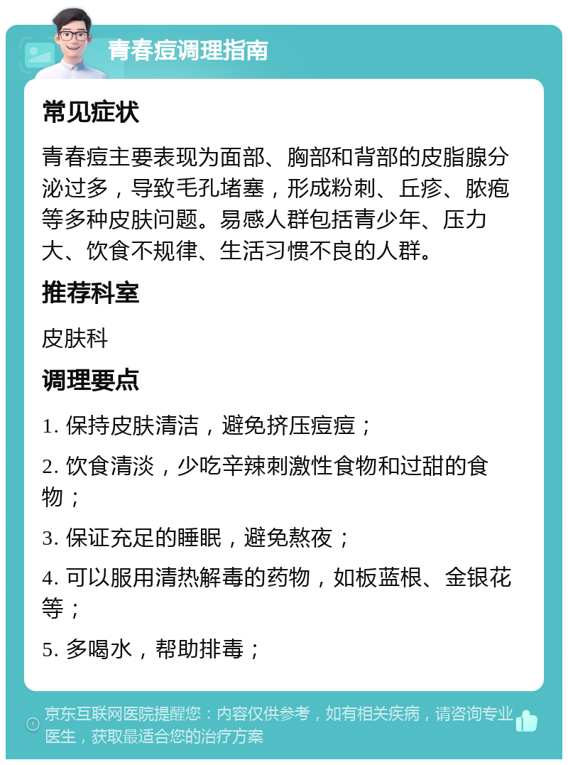 青春痘调理指南 常见症状 青春痘主要表现为面部、胸部和背部的皮脂腺分泌过多，导致毛孔堵塞，形成粉刺、丘疹、脓疱等多种皮肤问题。易感人群包括青少年、压力大、饮食不规律、生活习惯不良的人群。 推荐科室 皮肤科 调理要点 1. 保持皮肤清洁，避免挤压痘痘； 2. 饮食清淡，少吃辛辣刺激性食物和过甜的食物； 3. 保证充足的睡眠，避免熬夜； 4. 可以服用清热解毒的药物，如板蓝根、金银花等； 5. 多喝水，帮助排毒；