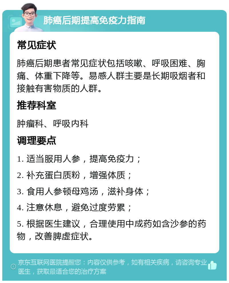 肺癌后期提高免疫力指南 常见症状 肺癌后期患者常见症状包括咳嗽、呼吸困难、胸痛、体重下降等。易感人群主要是长期吸烟者和接触有害物质的人群。 推荐科室 肿瘤科、呼吸内科 调理要点 1. 适当服用人参，提高免疫力； 2. 补充蛋白质粉，增强体质； 3. 食用人参顿母鸡汤，滋补身体； 4. 注意休息，避免过度劳累； 5. 根据医生建议，合理使用中成药如含沙参的药物，改善脾虚症状。