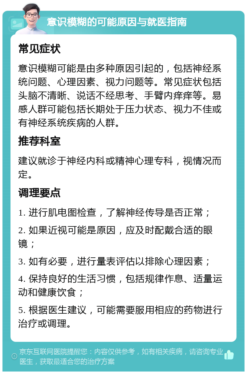 意识模糊的可能原因与就医指南 常见症状 意识模糊可能是由多种原因引起的，包括神经系统问题、心理因素、视力问题等。常见症状包括头脑不清晰、说话不经思考、手臂内痒痒等。易感人群可能包括长期处于压力状态、视力不佳或有神经系统疾病的人群。 推荐科室 建议就诊于神经内科或精神心理专科，视情况而定。 调理要点 1. 进行肌电图检查，了解神经传导是否正常； 2. 如果近视可能是原因，应及时配戴合适的眼镜； 3. 如有必要，进行量表评估以排除心理因素； 4. 保持良好的生活习惯，包括规律作息、适量运动和健康饮食； 5. 根据医生建议，可能需要服用相应的药物进行治疗或调理。