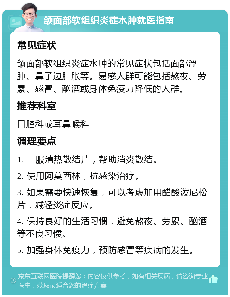 颌面部软组织炎症水肿就医指南 常见症状 颌面部软组织炎症水肿的常见症状包括面部浮肿、鼻子边肿胀等。易感人群可能包括熬夜、劳累、感冒、酗酒或身体免疫力降低的人群。 推荐科室 口腔科或耳鼻喉科 调理要点 1. 口服清热散结片，帮助消炎散结。 2. 使用阿莫西林，抗感染治疗。 3. 如果需要快速恢复，可以考虑加用醋酸泼尼松片，减轻炎症反应。 4. 保持良好的生活习惯，避免熬夜、劳累、酗酒等不良习惯。 5. 加强身体免疫力，预防感冒等疾病的发生。