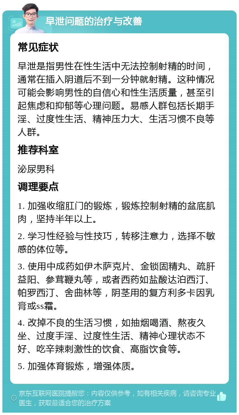 早泄问题的治疗与改善 常见症状 早泄是指男性在性生活中无法控制射精的时间，通常在插入阴道后不到一分钟就射精。这种情况可能会影响男性的自信心和性生活质量，甚至引起焦虑和抑郁等心理问题。易感人群包括长期手淫、过度性生活、精神压力大、生活习惯不良等人群。 推荐科室 泌尿男科 调理要点 1. 加强收缩肛门的锻炼，锻炼控制射精的盆底肌肉，坚持半年以上。 2. 学习性经验与性技巧，转移注意力，选择不敏感的体位等。 3. 使用中成药如伊木萨克片、金锁固精丸、疏肝益阳、参茸鞭丸等，或者西药如盐酸达泊西汀、帕罗西汀、舍曲林等，阴茎用的复方利多卡因乳膏或ss霜。 4. 改掉不良的生活习惯，如抽烟喝酒、熬夜久坐、过度手淫、过度性生活、精神心理状态不好、吃辛辣刺激性的饮食、高脂饮食等。 5. 加强体育锻炼，增强体质。