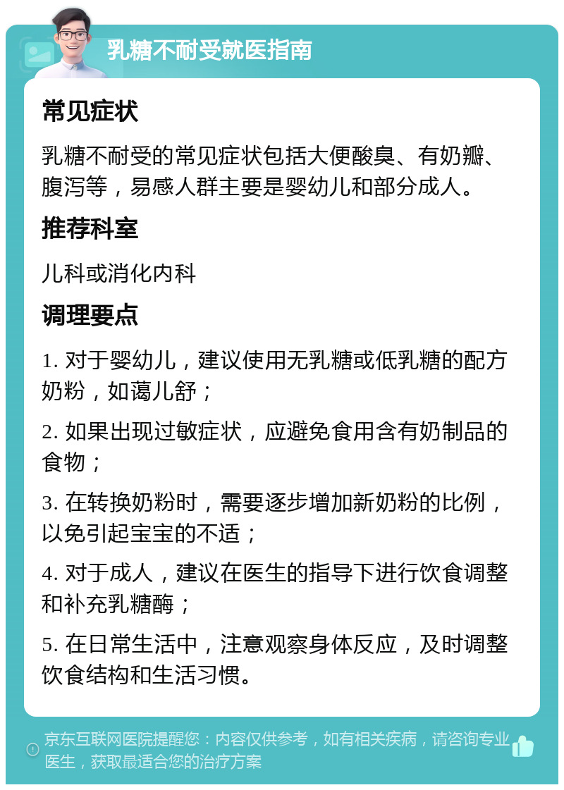 乳糖不耐受就医指南 常见症状 乳糖不耐受的常见症状包括大便酸臭、有奶瓣、腹泻等，易感人群主要是婴幼儿和部分成人。 推荐科室 儿科或消化内科 调理要点 1. 对于婴幼儿，建议使用无乳糖或低乳糖的配方奶粉，如蔼儿舒； 2. 如果出现过敏症状，应避免食用含有奶制品的食物； 3. 在转换奶粉时，需要逐步增加新奶粉的比例，以免引起宝宝的不适； 4. 对于成人，建议在医生的指导下进行饮食调整和补充乳糖酶； 5. 在日常生活中，注意观察身体反应，及时调整饮食结构和生活习惯。