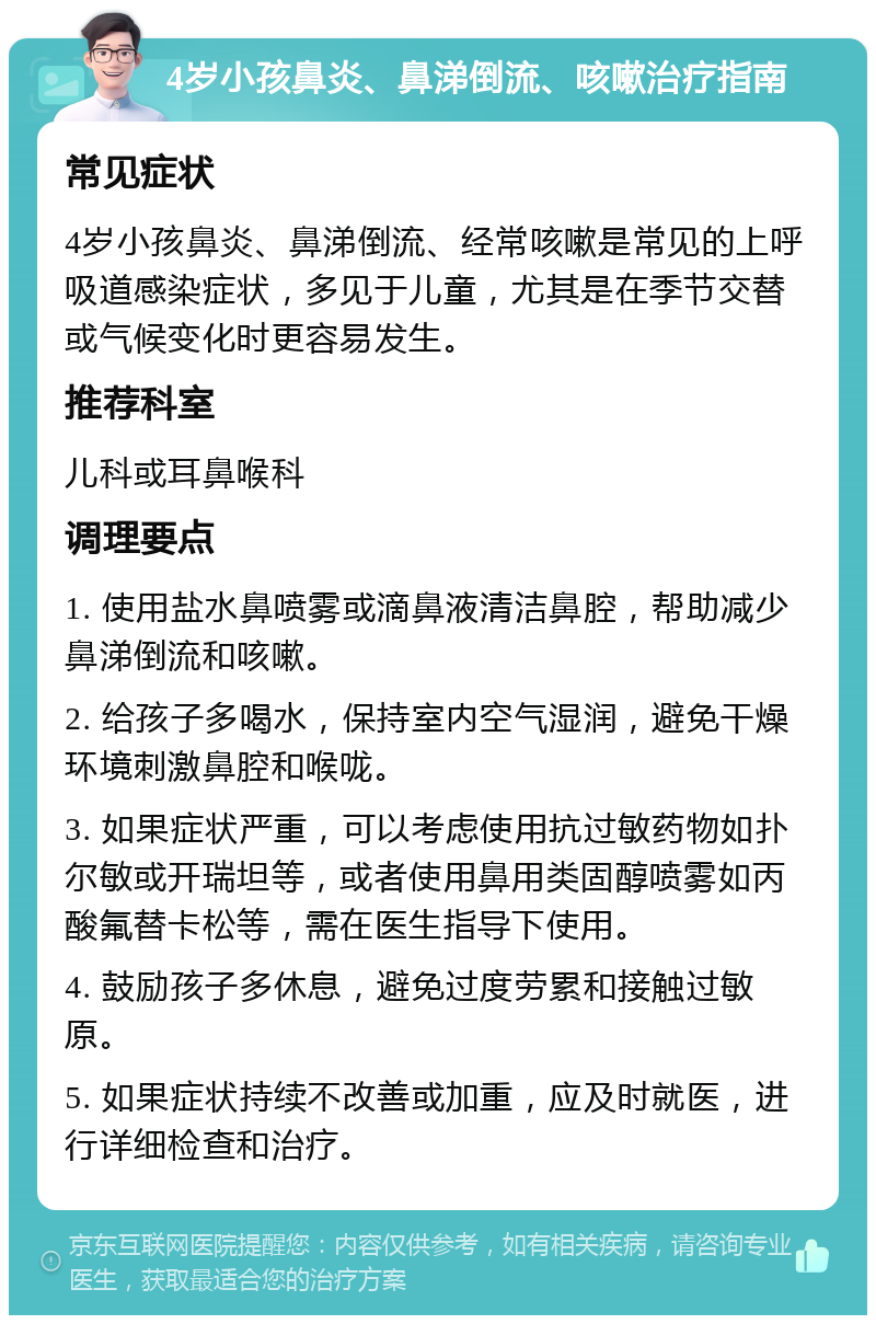 4岁小孩鼻炎、鼻涕倒流、咳嗽治疗指南 常见症状 4岁小孩鼻炎、鼻涕倒流、经常咳嗽是常见的上呼吸道感染症状，多见于儿童，尤其是在季节交替或气候变化时更容易发生。 推荐科室 儿科或耳鼻喉科 调理要点 1. 使用盐水鼻喷雾或滴鼻液清洁鼻腔，帮助减少鼻涕倒流和咳嗽。 2. 给孩子多喝水，保持室内空气湿润，避免干燥环境刺激鼻腔和喉咙。 3. 如果症状严重，可以考虑使用抗过敏药物如扑尔敏或开瑞坦等，或者使用鼻用类固醇喷雾如丙酸氟替卡松等，需在医生指导下使用。 4. 鼓励孩子多休息，避免过度劳累和接触过敏原。 5. 如果症状持续不改善或加重，应及时就医，进行详细检查和治疗。