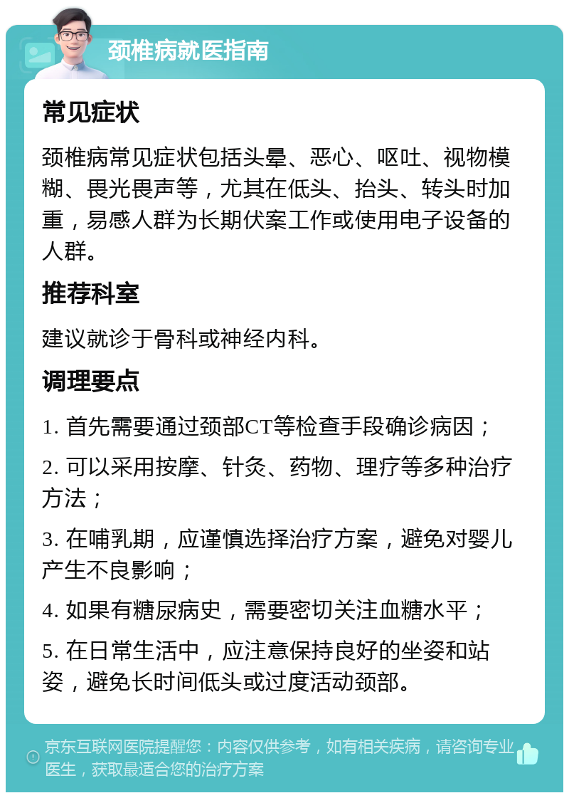 颈椎病就医指南 常见症状 颈椎病常见症状包括头晕、恶心、呕吐、视物模糊、畏光畏声等，尤其在低头、抬头、转头时加重，易感人群为长期伏案工作或使用电子设备的人群。 推荐科室 建议就诊于骨科或神经内科。 调理要点 1. 首先需要通过颈部CT等检查手段确诊病因； 2. 可以采用按摩、针灸、药物、理疗等多种治疗方法； 3. 在哺乳期，应谨慎选择治疗方案，避免对婴儿产生不良影响； 4. 如果有糖尿病史，需要密切关注血糖水平； 5. 在日常生活中，应注意保持良好的坐姿和站姿，避免长时间低头或过度活动颈部。