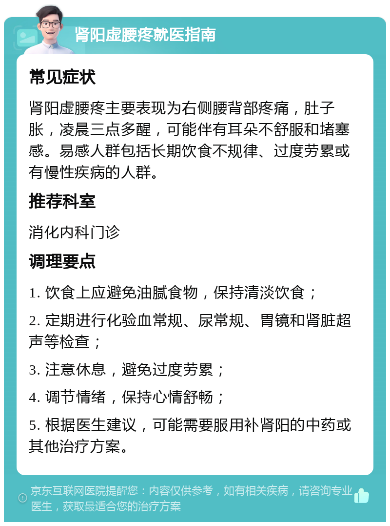 肾阳虚腰疼就医指南 常见症状 肾阳虚腰疼主要表现为右侧腰背部疼痛，肚子胀，凌晨三点多醒，可能伴有耳朵不舒服和堵塞感。易感人群包括长期饮食不规律、过度劳累或有慢性疾病的人群。 推荐科室 消化内科门诊 调理要点 1. 饮食上应避免油腻食物，保持清淡饮食； 2. 定期进行化验血常规、尿常规、胃镜和肾脏超声等检查； 3. 注意休息，避免过度劳累； 4. 调节情绪，保持心情舒畅； 5. 根据医生建议，可能需要服用补肾阳的中药或其他治疗方案。