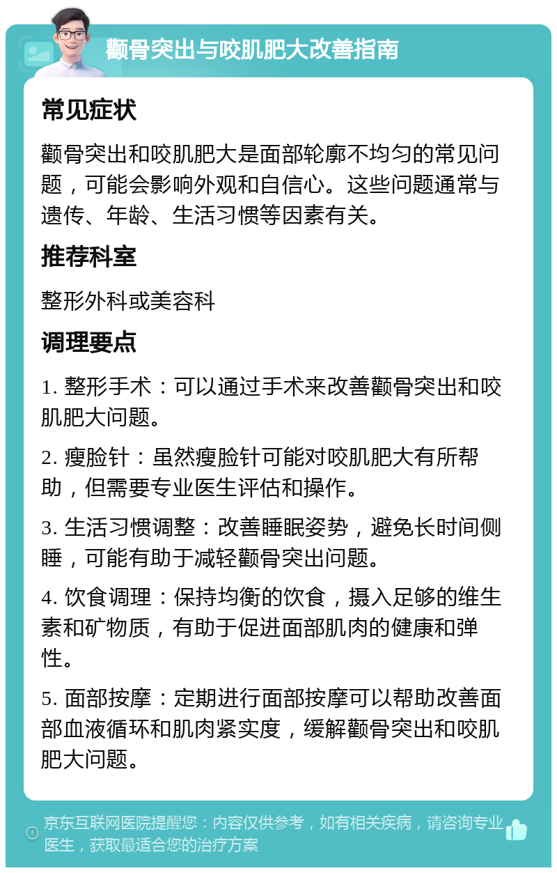 颧骨突出与咬肌肥大改善指南 常见症状 颧骨突出和咬肌肥大是面部轮廓不均匀的常见问题，可能会影响外观和自信心。这些问题通常与遗传、年龄、生活习惯等因素有关。 推荐科室 整形外科或美容科 调理要点 1. 整形手术：可以通过手术来改善颧骨突出和咬肌肥大问题。 2. 瘦脸针：虽然瘦脸针可能对咬肌肥大有所帮助，但需要专业医生评估和操作。 3. 生活习惯调整：改善睡眠姿势，避免长时间侧睡，可能有助于减轻颧骨突出问题。 4. 饮食调理：保持均衡的饮食，摄入足够的维生素和矿物质，有助于促进面部肌肉的健康和弹性。 5. 面部按摩：定期进行面部按摩可以帮助改善面部血液循环和肌肉紧实度，缓解颧骨突出和咬肌肥大问题。