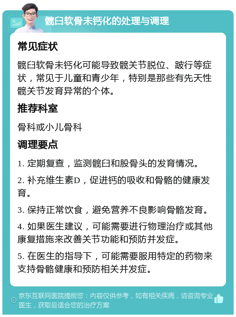 髋臼软骨未钙化的处理与调理 常见症状 髋臼软骨未钙化可能导致髋关节脱位、跛行等症状，常见于儿童和青少年，特别是那些有先天性髋关节发育异常的个体。 推荐科室 骨科或小儿骨科 调理要点 1. 定期复查，监测髋臼和股骨头的发育情况。 2. 补充维生素D，促进钙的吸收和骨骼的健康发育。 3. 保持正常饮食，避免营养不良影响骨骼发育。 4. 如果医生建议，可能需要进行物理治疗或其他康复措施来改善关节功能和预防并发症。 5. 在医生的指导下，可能需要服用特定的药物来支持骨骼健康和预防相关并发症。