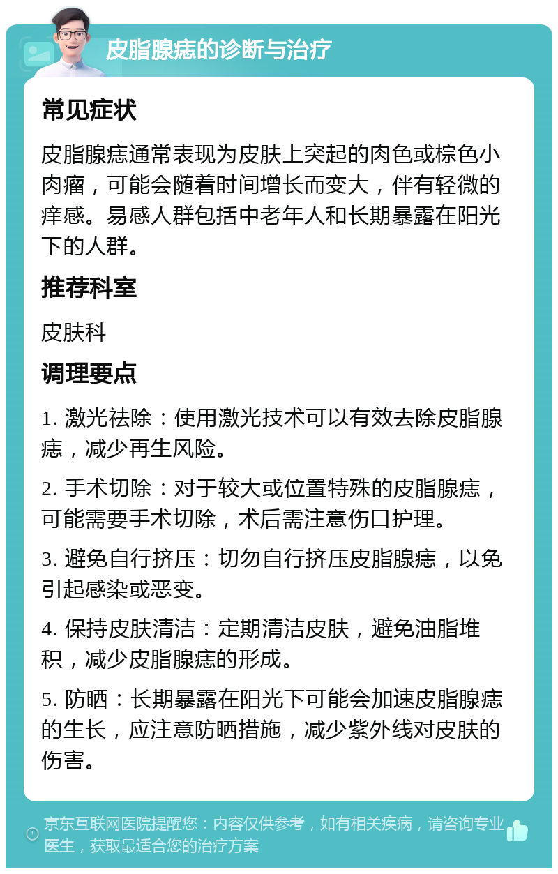 皮脂腺痣的诊断与治疗 常见症状 皮脂腺痣通常表现为皮肤上突起的肉色或棕色小肉瘤，可能会随着时间增长而变大，伴有轻微的痒感。易感人群包括中老年人和长期暴露在阳光下的人群。 推荐科室 皮肤科 调理要点 1. 激光祛除：使用激光技术可以有效去除皮脂腺痣，减少再生风险。 2. 手术切除：对于较大或位置特殊的皮脂腺痣，可能需要手术切除，术后需注意伤口护理。 3. 避免自行挤压：切勿自行挤压皮脂腺痣，以免引起感染或恶变。 4. 保持皮肤清洁：定期清洁皮肤，避免油脂堆积，减少皮脂腺痣的形成。 5. 防晒：长期暴露在阳光下可能会加速皮脂腺痣的生长，应注意防晒措施，减少紫外线对皮肤的伤害。