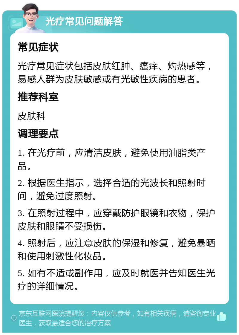 光疗常见问题解答 常见症状 光疗常见症状包括皮肤红肿、瘙痒、灼热感等，易感人群为皮肤敏感或有光敏性疾病的患者。 推荐科室 皮肤科 调理要点 1. 在光疗前，应清洁皮肤，避免使用油脂类产品。 2. 根据医生指示，选择合适的光波长和照射时间，避免过度照射。 3. 在照射过程中，应穿戴防护眼镜和衣物，保护皮肤和眼睛不受损伤。 4. 照射后，应注意皮肤的保湿和修复，避免暴晒和使用刺激性化妆品。 5. 如有不适或副作用，应及时就医并告知医生光疗的详细情况。