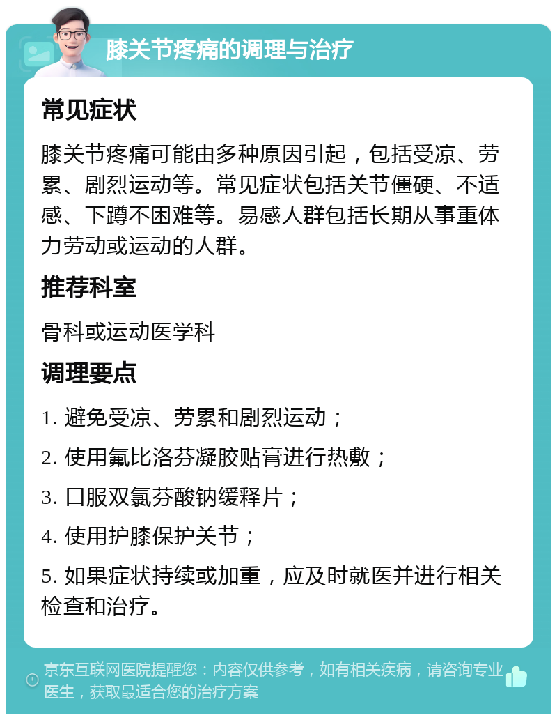 膝关节疼痛的调理与治疗 常见症状 膝关节疼痛可能由多种原因引起，包括受凉、劳累、剧烈运动等。常见症状包括关节僵硬、不适感、下蹲不困难等。易感人群包括长期从事重体力劳动或运动的人群。 推荐科室 骨科或运动医学科 调理要点 1. 避免受凉、劳累和剧烈运动； 2. 使用氟比洛芬凝胶贴膏进行热敷； 3. 口服双氯芬酸钠缓释片； 4. 使用护膝保护关节； 5. 如果症状持续或加重，应及时就医并进行相关检查和治疗。