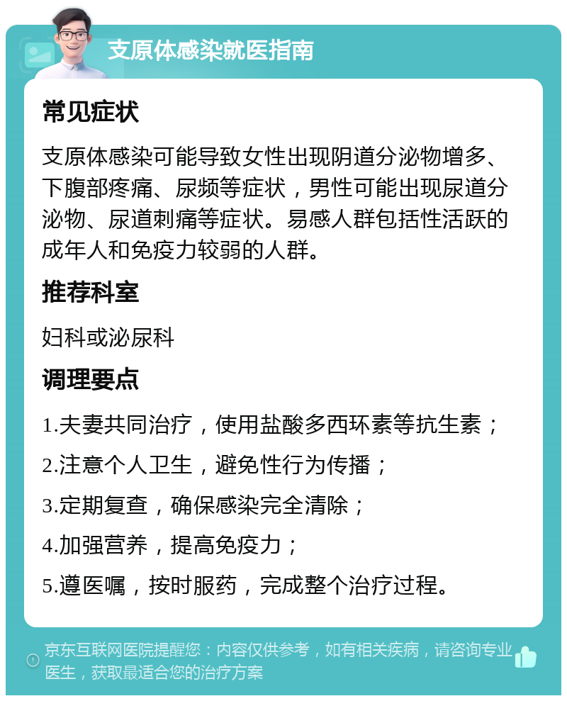 支原体感染就医指南 常见症状 支原体感染可能导致女性出现阴道分泌物增多、下腹部疼痛、尿频等症状，男性可能出现尿道分泌物、尿道刺痛等症状。易感人群包括性活跃的成年人和免疫力较弱的人群。 推荐科室 妇科或泌尿科 调理要点 1.夫妻共同治疗，使用盐酸多西环素等抗生素； 2.注意个人卫生，避免性行为传播； 3.定期复查，确保感染完全清除； 4.加强营养，提高免疫力； 5.遵医嘱，按时服药，完成整个治疗过程。