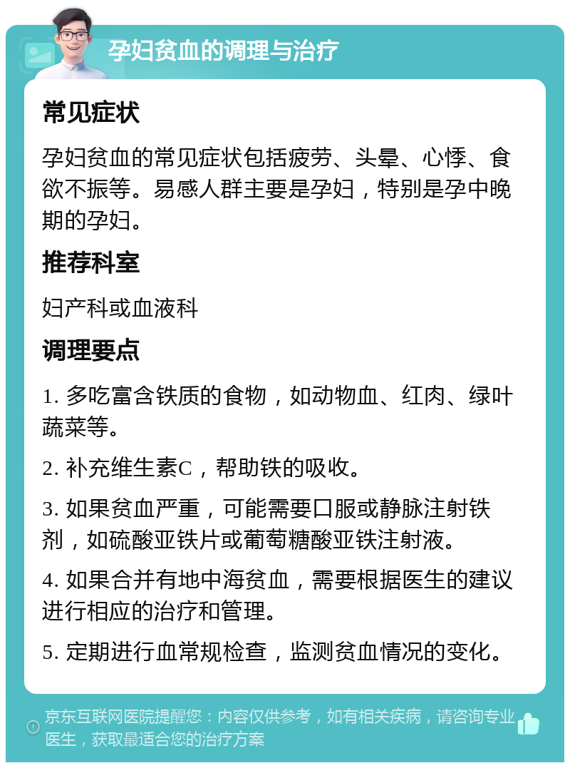 孕妇贫血的调理与治疗 常见症状 孕妇贫血的常见症状包括疲劳、头晕、心悸、食欲不振等。易感人群主要是孕妇，特别是孕中晚期的孕妇。 推荐科室 妇产科或血液科 调理要点 1. 多吃富含铁质的食物，如动物血、红肉、绿叶蔬菜等。 2. 补充维生素C，帮助铁的吸收。 3. 如果贫血严重，可能需要口服或静脉注射铁剂，如硫酸亚铁片或葡萄糖酸亚铁注射液。 4. 如果合并有地中海贫血，需要根据医生的建议进行相应的治疗和管理。 5. 定期进行血常规检查，监测贫血情况的变化。