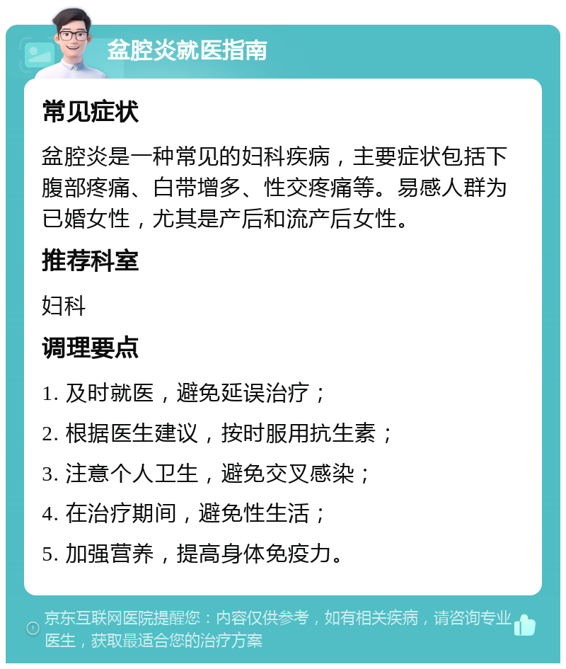 盆腔炎就医指南 常见症状 盆腔炎是一种常见的妇科疾病，主要症状包括下腹部疼痛、白带增多、性交疼痛等。易感人群为已婚女性，尤其是产后和流产后女性。 推荐科室 妇科 调理要点 1. 及时就医，避免延误治疗； 2. 根据医生建议，按时服用抗生素； 3. 注意个人卫生，避免交叉感染； 4. 在治疗期间，避免性生活； 5. 加强营养，提高身体免疫力。