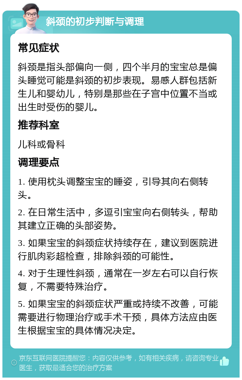 斜颈的初步判断与调理 常见症状 斜颈是指头部偏向一侧，四个半月的宝宝总是偏头睡觉可能是斜颈的初步表现。易感人群包括新生儿和婴幼儿，特别是那些在子宫中位置不当或出生时受伤的婴儿。 推荐科室 儿科或骨科 调理要点 1. 使用枕头调整宝宝的睡姿，引导其向右侧转头。 2. 在日常生活中，多逗引宝宝向右侧转头，帮助其建立正确的头部姿势。 3. 如果宝宝的斜颈症状持续存在，建议到医院进行肌肉彩超检查，排除斜颈的可能性。 4. 对于生理性斜颈，通常在一岁左右可以自行恢复，不需要特殊治疗。 5. 如果宝宝的斜颈症状严重或持续不改善，可能需要进行物理治疗或手术干预，具体方法应由医生根据宝宝的具体情况决定。