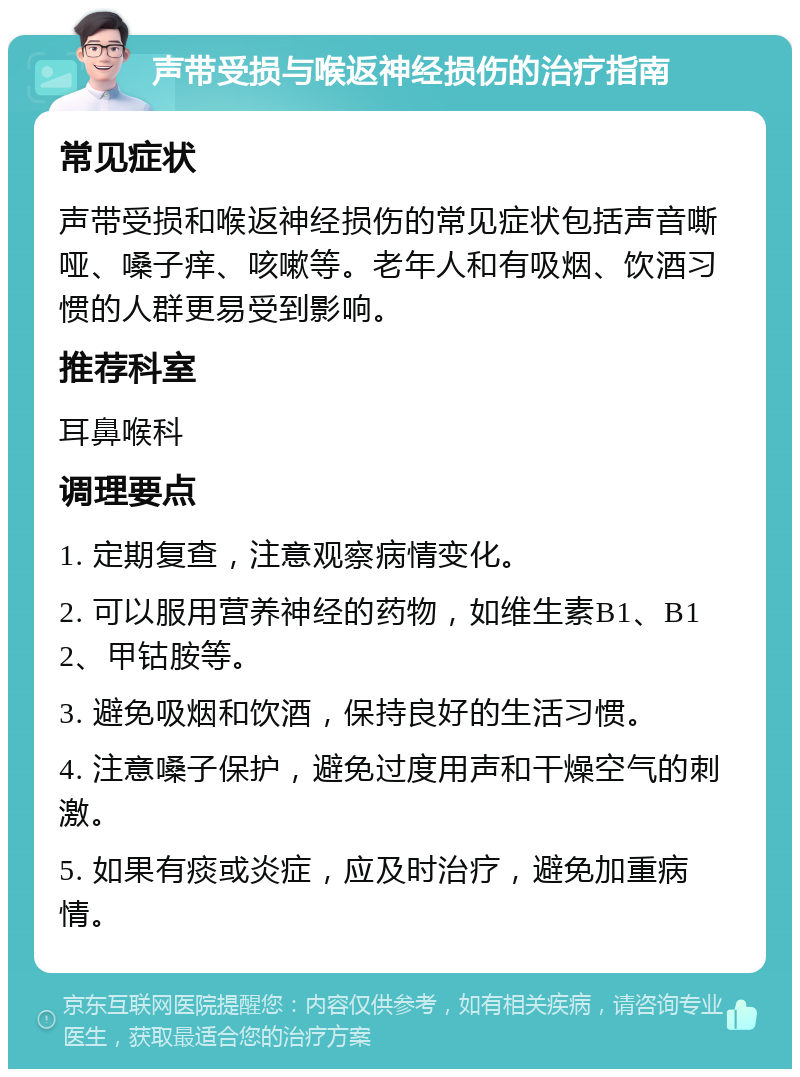 声带受损与喉返神经损伤的治疗指南 常见症状 声带受损和喉返神经损伤的常见症状包括声音嘶哑、嗓子痒、咳嗽等。老年人和有吸烟、饮酒习惯的人群更易受到影响。 推荐科室 耳鼻喉科 调理要点 1. 定期复查，注意观察病情变化。 2. 可以服用营养神经的药物，如维生素B1、B12、甲钴胺等。 3. 避免吸烟和饮酒，保持良好的生活习惯。 4. 注意嗓子保护，避免过度用声和干燥空气的刺激。 5. 如果有痰或炎症，应及时治疗，避免加重病情。