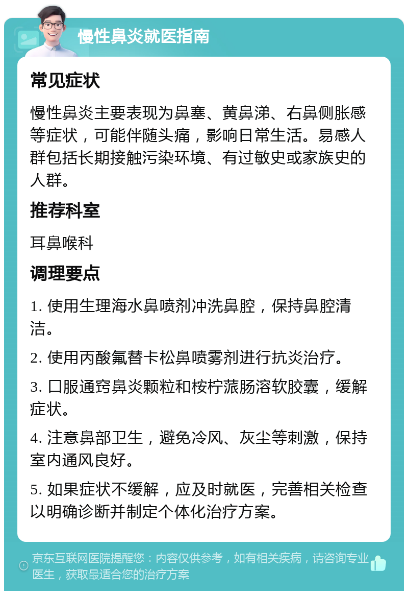 慢性鼻炎就医指南 常见症状 慢性鼻炎主要表现为鼻塞、黄鼻涕、右鼻侧胀感等症状，可能伴随头痛，影响日常生活。易感人群包括长期接触污染环境、有过敏史或家族史的人群。 推荐科室 耳鼻喉科 调理要点 1. 使用生理海水鼻喷剂冲洗鼻腔，保持鼻腔清洁。 2. 使用丙酸氟替卡松鼻喷雾剂进行抗炎治疗。 3. 口服通窍鼻炎颗粒和桉柠蒎肠溶软胶囊，缓解症状。 4. 注意鼻部卫生，避免冷风、灰尘等刺激，保持室内通风良好。 5. 如果症状不缓解，应及时就医，完善相关检查以明确诊断并制定个体化治疗方案。