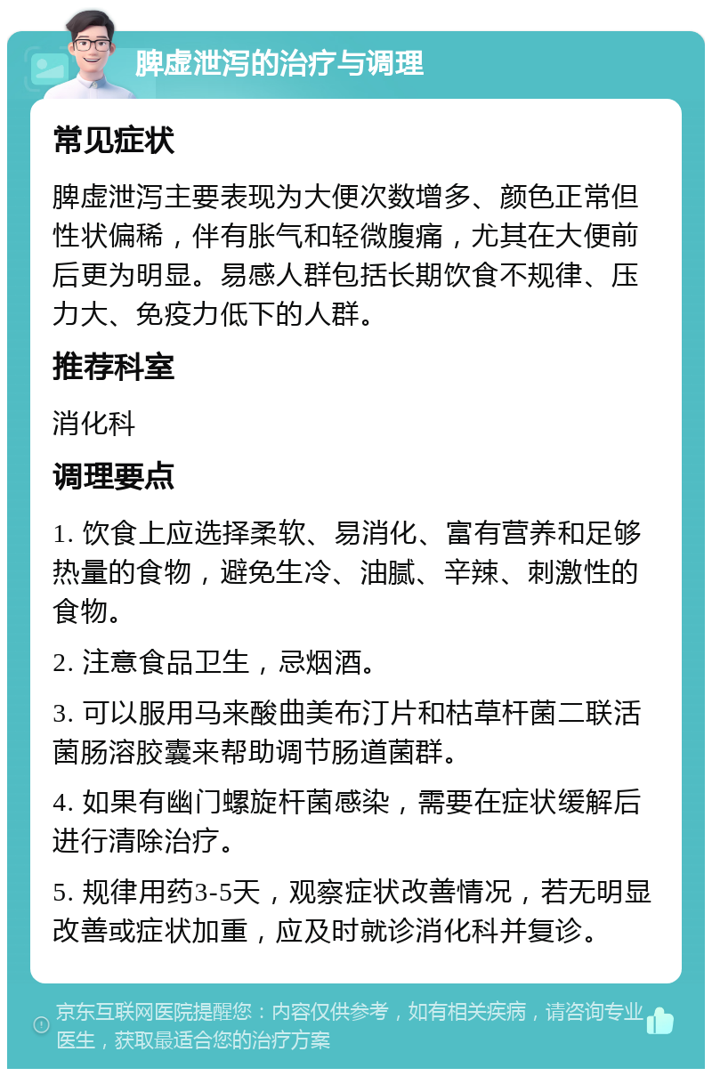 脾虚泄泻的治疗与调理 常见症状 脾虚泄泻主要表现为大便次数增多、颜色正常但性状偏稀，伴有胀气和轻微腹痛，尤其在大便前后更为明显。易感人群包括长期饮食不规律、压力大、免疫力低下的人群。 推荐科室 消化科 调理要点 1. 饮食上应选择柔软、易消化、富有营养和足够热量的食物，避免生冷、油腻、辛辣、刺激性的食物。 2. 注意食品卫生，忌烟酒。 3. 可以服用马来酸曲美布汀片和枯草杆菌二联活菌肠溶胶囊来帮助调节肠道菌群。 4. 如果有幽门螺旋杆菌感染，需要在症状缓解后进行清除治疗。 5. 规律用药3-5天，观察症状改善情况，若无明显改善或症状加重，应及时就诊消化科并复诊。