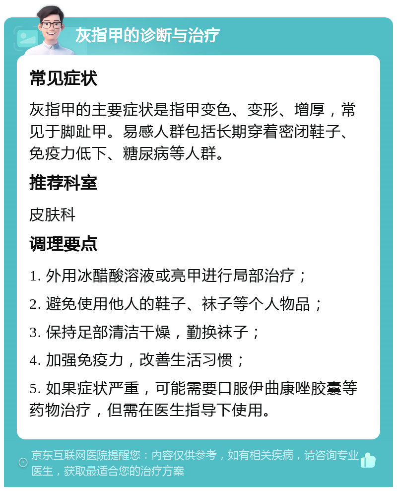 灰指甲的诊断与治疗 常见症状 灰指甲的主要症状是指甲变色、变形、增厚，常见于脚趾甲。易感人群包括长期穿着密闭鞋子、免疫力低下、糖尿病等人群。 推荐科室 皮肤科 调理要点 1. 外用冰醋酸溶液或亮甲进行局部治疗； 2. 避免使用他人的鞋子、袜子等个人物品； 3. 保持足部清洁干燥，勤换袜子； 4. 加强免疫力，改善生活习惯； 5. 如果症状严重，可能需要口服伊曲康唑胶囊等药物治疗，但需在医生指导下使用。