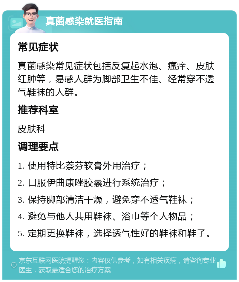 真菌感染就医指南 常见症状 真菌感染常见症状包括反复起水泡、瘙痒、皮肤红肿等，易感人群为脚部卫生不佳、经常穿不透气鞋袜的人群。 推荐科室 皮肤科 调理要点 1. 使用特比萘芬软膏外用治疗； 2. 口服伊曲康唑胶囊进行系统治疗； 3. 保持脚部清洁干燥，避免穿不透气鞋袜； 4. 避免与他人共用鞋袜、浴巾等个人物品； 5. 定期更换鞋袜，选择透气性好的鞋袜和鞋子。