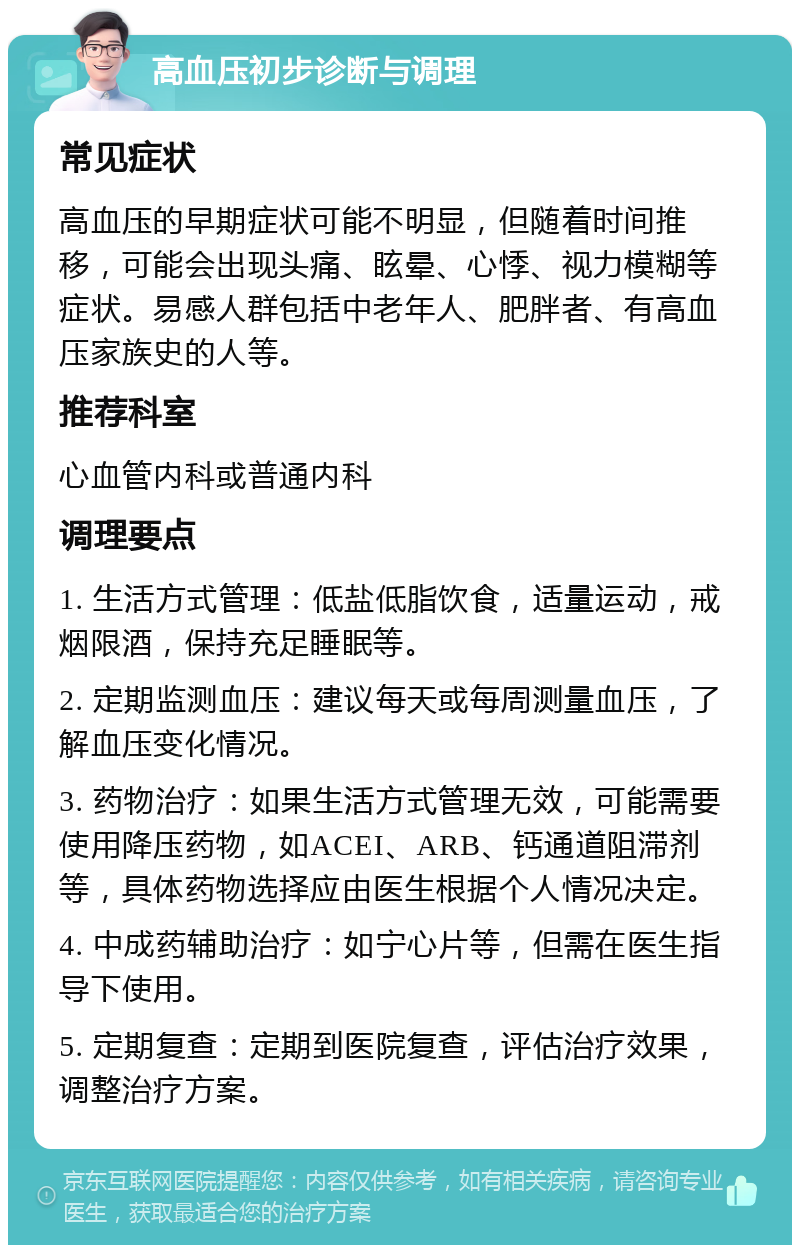 高血压初步诊断与调理 常见症状 高血压的早期症状可能不明显，但随着时间推移，可能会出现头痛、眩晕、心悸、视力模糊等症状。易感人群包括中老年人、肥胖者、有高血压家族史的人等。 推荐科室 心血管内科或普通内科 调理要点 1. 生活方式管理：低盐低脂饮食，适量运动，戒烟限酒，保持充足睡眠等。 2. 定期监测血压：建议每天或每周测量血压，了解血压变化情况。 3. 药物治疗：如果生活方式管理无效，可能需要使用降压药物，如ACEI、ARB、钙通道阻滞剂等，具体药物选择应由医生根据个人情况决定。 4. 中成药辅助治疗：如宁心片等，但需在医生指导下使用。 5. 定期复查：定期到医院复查，评估治疗效果，调整治疗方案。