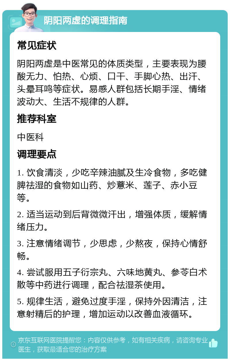 阴阳两虚的调理指南 常见症状 阴阳两虚是中医常见的体质类型，主要表现为腰酸无力、怕热、心烦、口干、手脚心热、出汗、头晕耳鸣等症状。易感人群包括长期手淫、情绪波动大、生活不规律的人群。 推荐科室 中医科 调理要点 1. 饮食清淡，少吃辛辣油腻及生冷食物，多吃健脾祛湿的食物如山药、炒薏米、莲子、赤小豆等。 2. 适当运动到后背微微汗出，增强体质，缓解情绪压力。 3. 注意情绪调节，少思虑，少熬夜，保持心情舒畅。 4. 尝试服用五子衍宗丸、六味地黄丸、参苓白术散等中药进行调理，配合祛湿茶使用。 5. 规律生活，避免过度手淫，保持外因清洁，注意射精后的护理，增加运动以改善血液循环。