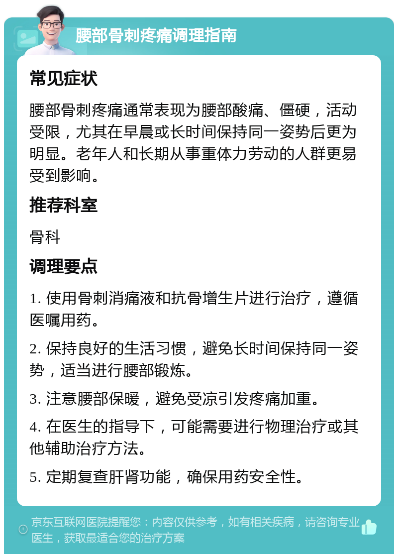 腰部骨刺疼痛调理指南 常见症状 腰部骨刺疼痛通常表现为腰部酸痛、僵硬，活动受限，尤其在早晨或长时间保持同一姿势后更为明显。老年人和长期从事重体力劳动的人群更易受到影响。 推荐科室 骨科 调理要点 1. 使用骨刺消痛液和抗骨增生片进行治疗，遵循医嘱用药。 2. 保持良好的生活习惯，避免长时间保持同一姿势，适当进行腰部锻炼。 3. 注意腰部保暖，避免受凉引发疼痛加重。 4. 在医生的指导下，可能需要进行物理治疗或其他辅助治疗方法。 5. 定期复查肝肾功能，确保用药安全性。