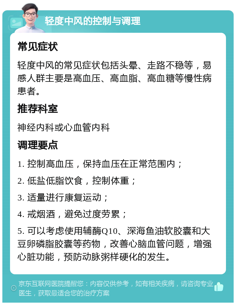 轻度中风的控制与调理 常见症状 轻度中风的常见症状包括头晕、走路不稳等，易感人群主要是高血压、高血脂、高血糖等慢性病患者。 推荐科室 神经内科或心血管内科 调理要点 1. 控制高血压，保持血压在正常范围内； 2. 低盐低脂饮食，控制体重； 3. 适量进行康复运动； 4. 戒烟酒，避免过度劳累； 5. 可以考虑使用辅酶Q10、深海鱼油软胶囊和大豆卵磷脂胶囊等药物，改善心脑血管问题，增强心脏功能，预防动脉粥样硬化的发生。