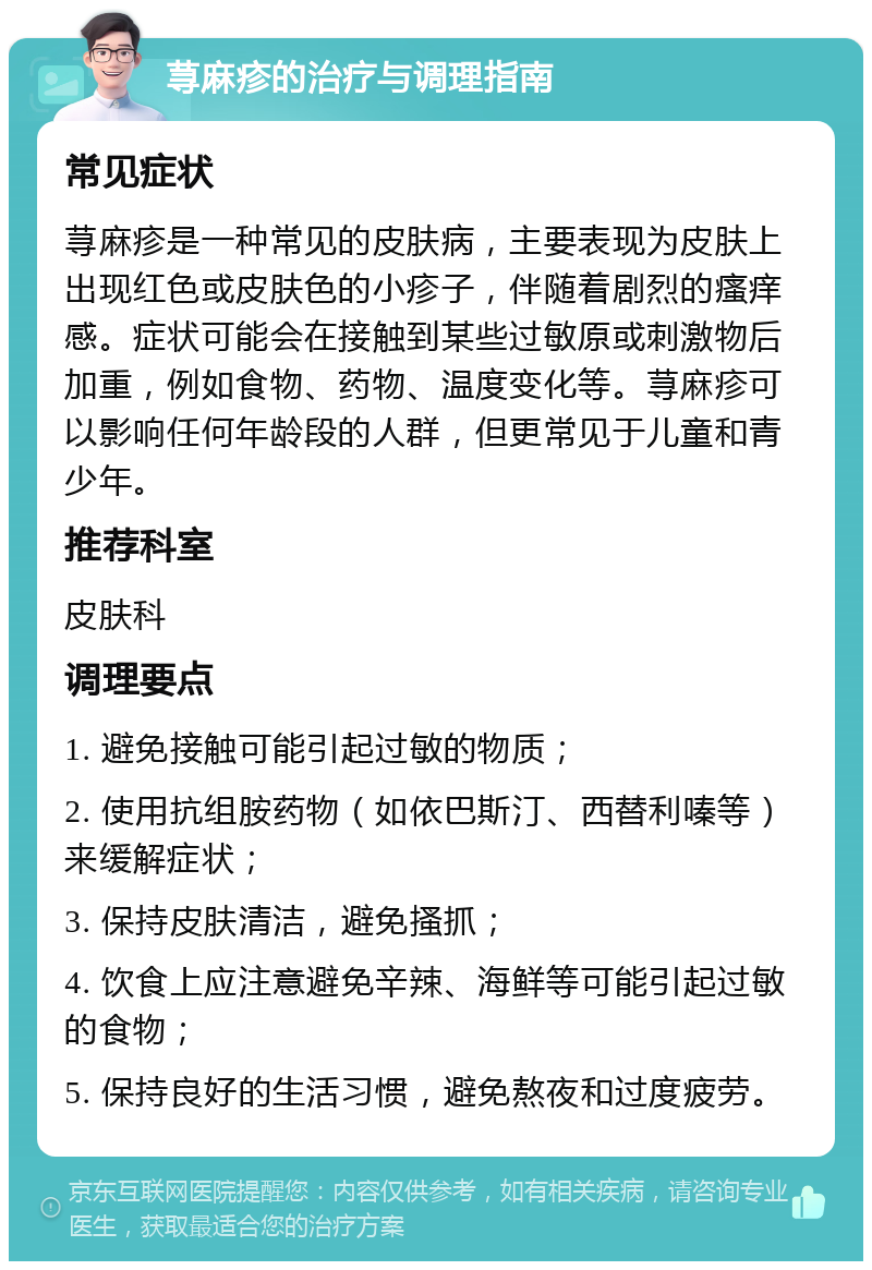 荨麻疹的治疗与调理指南 常见症状 荨麻疹是一种常见的皮肤病，主要表现为皮肤上出现红色或皮肤色的小疹子，伴随着剧烈的瘙痒感。症状可能会在接触到某些过敏原或刺激物后加重，例如食物、药物、温度变化等。荨麻疹可以影响任何年龄段的人群，但更常见于儿童和青少年。 推荐科室 皮肤科 调理要点 1. 避免接触可能引起过敏的物质； 2. 使用抗组胺药物（如依巴斯汀、西替利嗪等）来缓解症状； 3. 保持皮肤清洁，避免搔抓； 4. 饮食上应注意避免辛辣、海鲜等可能引起过敏的食物； 5. 保持良好的生活习惯，避免熬夜和过度疲劳。