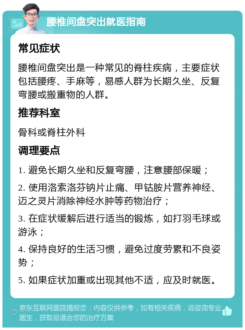 腰椎间盘突出就医指南 常见症状 腰椎间盘突出是一种常见的脊柱疾病，主要症状包括腰疼、手麻等，易感人群为长期久坐、反复弯腰或搬重物的人群。 推荐科室 骨科或脊柱外科 调理要点 1. 避免长期久坐和反复弯腰，注意腰部保暖； 2. 使用洛索洛芬钠片止痛、甲钴胺片营养神经、迈之灵片消除神经水肿等药物治疗； 3. 在症状缓解后进行适当的锻炼，如打羽毛球或游泳； 4. 保持良好的生活习惯，避免过度劳累和不良姿势； 5. 如果症状加重或出现其他不适，应及时就医。