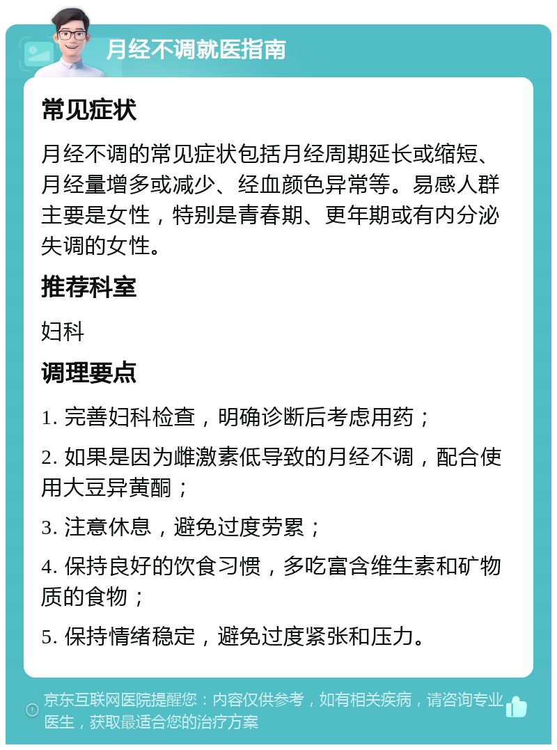 月经不调就医指南 常见症状 月经不调的常见症状包括月经周期延长或缩短、月经量增多或减少、经血颜色异常等。易感人群主要是女性，特别是青春期、更年期或有内分泌失调的女性。 推荐科室 妇科 调理要点 1. 完善妇科检查，明确诊断后考虑用药； 2. 如果是因为雌激素低导致的月经不调，配合使用大豆异黄酮； 3. 注意休息，避免过度劳累； 4. 保持良好的饮食习惯，多吃富含维生素和矿物质的食物； 5. 保持情绪稳定，避免过度紧张和压力。