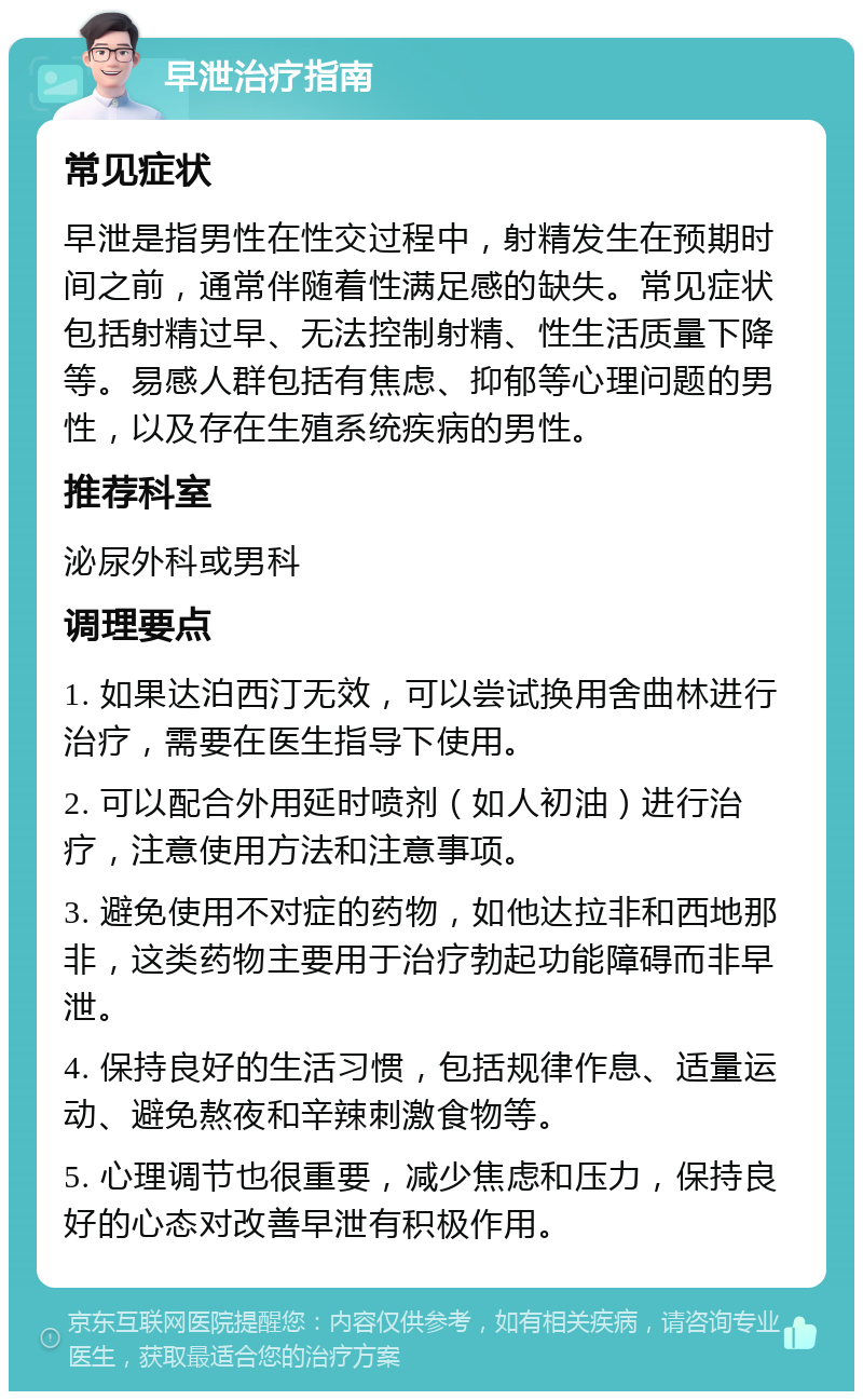 早泄治疗指南 常见症状 早泄是指男性在性交过程中，射精发生在预期时间之前，通常伴随着性满足感的缺失。常见症状包括射精过早、无法控制射精、性生活质量下降等。易感人群包括有焦虑、抑郁等心理问题的男性，以及存在生殖系统疾病的男性。 推荐科室 泌尿外科或男科 调理要点 1. 如果达泊西汀无效，可以尝试换用舍曲林进行治疗，需要在医生指导下使用。 2. 可以配合外用延时喷剂（如人初油）进行治疗，注意使用方法和注意事项。 3. 避免使用不对症的药物，如他达拉非和西地那非，这类药物主要用于治疗勃起功能障碍而非早泄。 4. 保持良好的生活习惯，包括规律作息、适量运动、避免熬夜和辛辣刺激食物等。 5. 心理调节也很重要，减少焦虑和压力，保持良好的心态对改善早泄有积极作用。