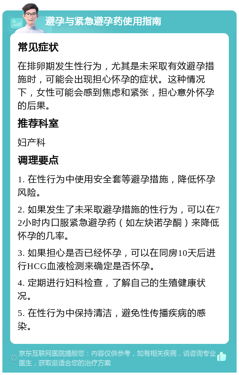 避孕与紧急避孕药使用指南 常见症状 在排卵期发生性行为，尤其是未采取有效避孕措施时，可能会出现担心怀孕的症状。这种情况下，女性可能会感到焦虑和紧张，担心意外怀孕的后果。 推荐科室 妇产科 调理要点 1. 在性行为中使用安全套等避孕措施，降低怀孕风险。 2. 如果发生了未采取避孕措施的性行为，可以在72小时内口服紧急避孕药（如左炔诺孕酮）来降低怀孕的几率。 3. 如果担心是否已经怀孕，可以在同房10天后进行HCG血液检测来确定是否怀孕。 4. 定期进行妇科检查，了解自己的生殖健康状况。 5. 在性行为中保持清洁，避免性传播疾病的感染。