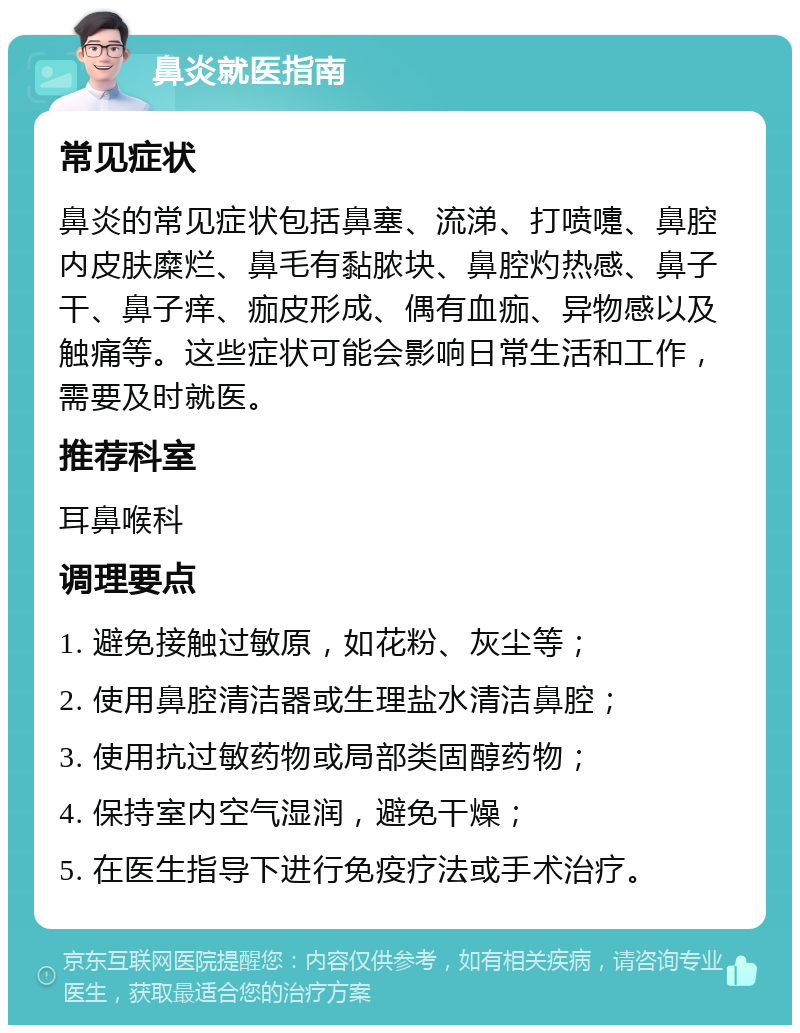 鼻炎就医指南 常见症状 鼻炎的常见症状包括鼻塞、流涕、打喷嚏、鼻腔内皮肤糜烂、鼻毛有黏脓块、鼻腔灼热感、鼻子干、鼻子痒、痂皮形成、偶有血痂、异物感以及触痛等。这些症状可能会影响日常生活和工作，需要及时就医。 推荐科室 耳鼻喉科 调理要点 1. 避免接触过敏原，如花粉、灰尘等； 2. 使用鼻腔清洁器或生理盐水清洁鼻腔； 3. 使用抗过敏药物或局部类固醇药物； 4. 保持室内空气湿润，避免干燥； 5. 在医生指导下进行免疫疗法或手术治疗。