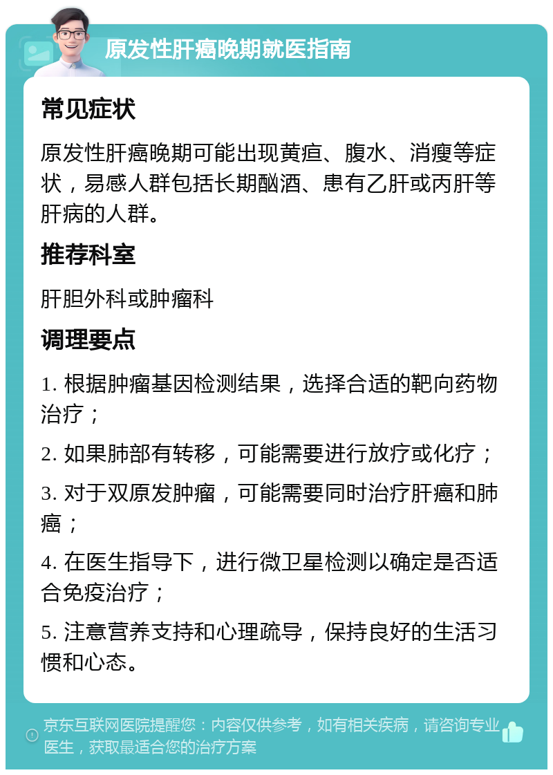 原发性肝癌晚期就医指南 常见症状 原发性肝癌晚期可能出现黄疸、腹水、消瘦等症状，易感人群包括长期酗酒、患有乙肝或丙肝等肝病的人群。 推荐科室 肝胆外科或肿瘤科 调理要点 1. 根据肿瘤基因检测结果，选择合适的靶向药物治疗； 2. 如果肺部有转移，可能需要进行放疗或化疗； 3. 对于双原发肿瘤，可能需要同时治疗肝癌和肺癌； 4. 在医生指导下，进行微卫星检测以确定是否适合免疫治疗； 5. 注意营养支持和心理疏导，保持良好的生活习惯和心态。