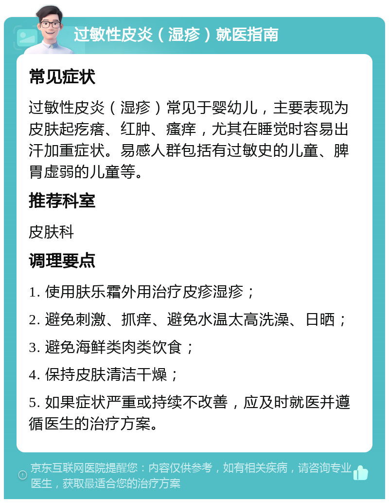 过敏性皮炎（湿疹）就医指南 常见症状 过敏性皮炎（湿疹）常见于婴幼儿，主要表现为皮肤起疙瘩、红肿、瘙痒，尤其在睡觉时容易出汗加重症状。易感人群包括有过敏史的儿童、脾胃虚弱的儿童等。 推荐科室 皮肤科 调理要点 1. 使用肤乐霜外用治疗皮疹湿疹； 2. 避免刺激、抓痒、避免水温太高洗澡、日晒； 3. 避免海鲜类肉类饮食； 4. 保持皮肤清洁干燥； 5. 如果症状严重或持续不改善，应及时就医并遵循医生的治疗方案。