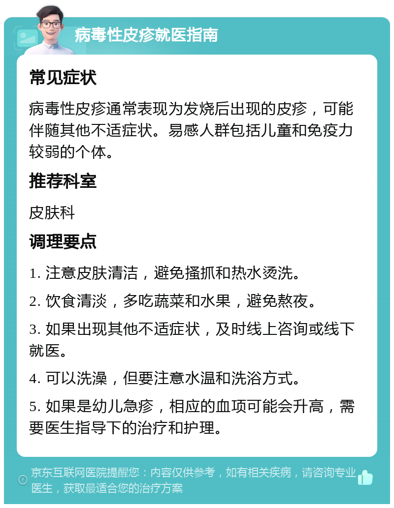 病毒性皮疹就医指南 常见症状 病毒性皮疹通常表现为发烧后出现的皮疹，可能伴随其他不适症状。易感人群包括儿童和免疫力较弱的个体。 推荐科室 皮肤科 调理要点 1. 注意皮肤清洁，避免搔抓和热水烫洗。 2. 饮食清淡，多吃蔬菜和水果，避免熬夜。 3. 如果出现其他不适症状，及时线上咨询或线下就医。 4. 可以洗澡，但要注意水温和洗浴方式。 5. 如果是幼儿急疹，相应的血项可能会升高，需要医生指导下的治疗和护理。