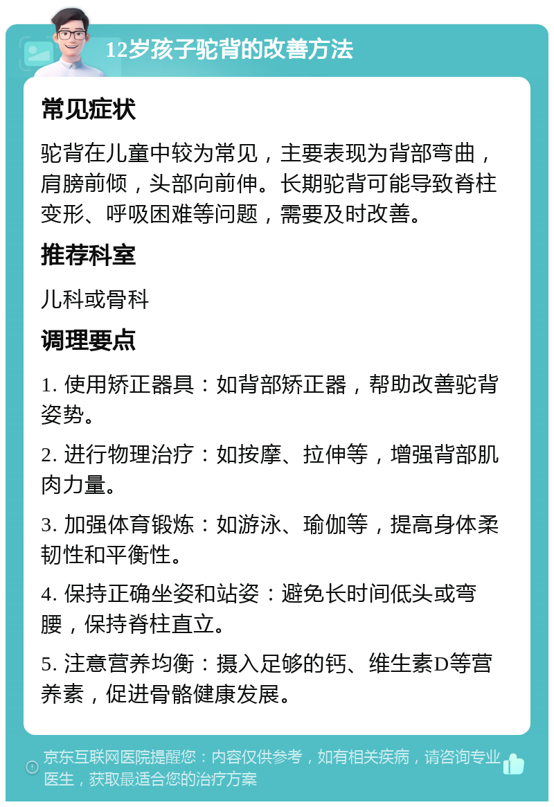 12岁孩子驼背的改善方法 常见症状 驼背在儿童中较为常见，主要表现为背部弯曲，肩膀前倾，头部向前伸。长期驼背可能导致脊柱变形、呼吸困难等问题，需要及时改善。 推荐科室 儿科或骨科 调理要点 1. 使用矫正器具：如背部矫正器，帮助改善驼背姿势。 2. 进行物理治疗：如按摩、拉伸等，增强背部肌肉力量。 3. 加强体育锻炼：如游泳、瑜伽等，提高身体柔韧性和平衡性。 4. 保持正确坐姿和站姿：避免长时间低头或弯腰，保持脊柱直立。 5. 注意营养均衡：摄入足够的钙、维生素D等营养素，促进骨骼健康发展。