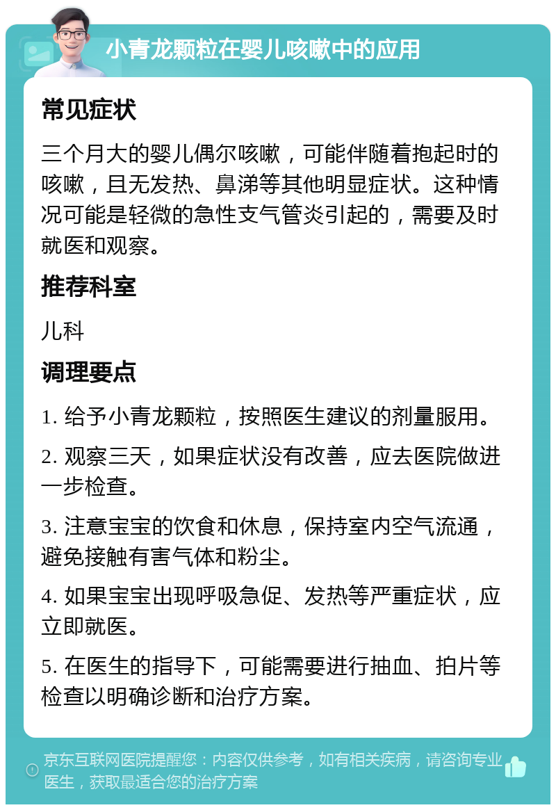 小青龙颗粒在婴儿咳嗽中的应用 常见症状 三个月大的婴儿偶尔咳嗽，可能伴随着抱起时的咳嗽，且无发热、鼻涕等其他明显症状。这种情况可能是轻微的急性支气管炎引起的，需要及时就医和观察。 推荐科室 儿科 调理要点 1. 给予小青龙颗粒，按照医生建议的剂量服用。 2. 观察三天，如果症状没有改善，应去医院做进一步检查。 3. 注意宝宝的饮食和休息，保持室内空气流通，避免接触有害气体和粉尘。 4. 如果宝宝出现呼吸急促、发热等严重症状，应立即就医。 5. 在医生的指导下，可能需要进行抽血、拍片等检查以明确诊断和治疗方案。