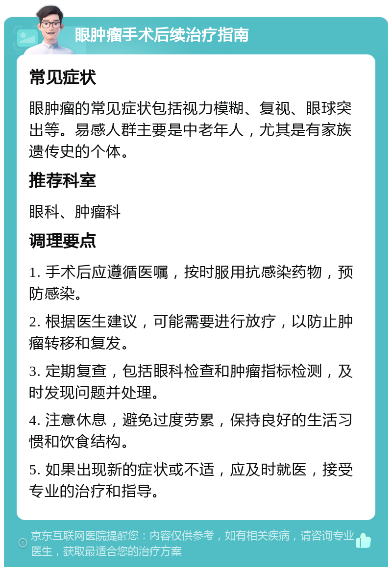 眼肿瘤手术后续治疗指南 常见症状 眼肿瘤的常见症状包括视力模糊、复视、眼球突出等。易感人群主要是中老年人，尤其是有家族遗传史的个体。 推荐科室 眼科、肿瘤科 调理要点 1. 手术后应遵循医嘱，按时服用抗感染药物，预防感染。 2. 根据医生建议，可能需要进行放疗，以防止肿瘤转移和复发。 3. 定期复查，包括眼科检查和肿瘤指标检测，及时发现问题并处理。 4. 注意休息，避免过度劳累，保持良好的生活习惯和饮食结构。 5. 如果出现新的症状或不适，应及时就医，接受专业的治疗和指导。