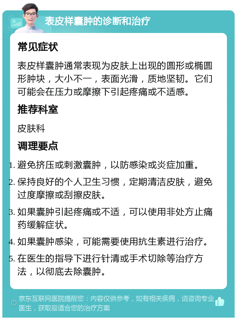 表皮样囊肿的诊断和治疗 常见症状 表皮样囊肿通常表现为皮肤上出现的圆形或椭圆形肿块，大小不一，表面光滑，质地坚韧。它们可能会在压力或摩擦下引起疼痛或不适感。 推荐科室 皮肤科 调理要点 避免挤压或刺激囊肿，以防感染或炎症加重。 保持良好的个人卫生习惯，定期清洁皮肤，避免过度摩擦或刮擦皮肤。 如果囊肿引起疼痛或不适，可以使用非处方止痛药缓解症状。 如果囊肿感染，可能需要使用抗生素进行治疗。 在医生的指导下进行针清或手术切除等治疗方法，以彻底去除囊肿。