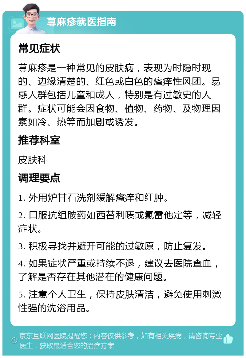 荨麻疹就医指南 常见症状 荨麻疹是一种常见的皮肤病，表现为时隐时现的、边缘清楚的、红色或白色的瘙痒性风团。易感人群包括儿童和成人，特别是有过敏史的人群。症状可能会因食物、植物、药物、及物理因素如冷、热等而加剧或诱发。 推荐科室 皮肤科 调理要点 1. 外用炉甘石洗剂缓解瘙痒和红肿。 2. 口服抗组胺药如西替利嗪或氯雷他定等，减轻症状。 3. 积极寻找并避开可能的过敏原，防止复发。 4. 如果症状严重或持续不退，建议去医院查血，了解是否存在其他潜在的健康问题。 5. 注意个人卫生，保持皮肤清洁，避免使用刺激性强的洗浴用品。