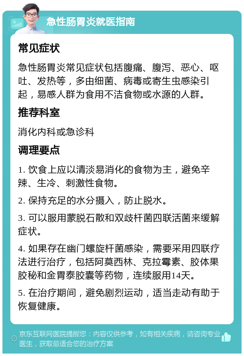 急性肠胃炎就医指南 常见症状 急性肠胃炎常见症状包括腹痛、腹泻、恶心、呕吐、发热等，多由细菌、病毒或寄生虫感染引起，易感人群为食用不洁食物或水源的人群。 推荐科室 消化内科或急诊科 调理要点 1. 饮食上应以清淡易消化的食物为主，避免辛辣、生冷、刺激性食物。 2. 保持充足的水分摄入，防止脱水。 3. 可以服用蒙脱石散和双歧杆菌四联活菌来缓解症状。 4. 如果存在幽门螺旋杆菌感染，需要采用四联疗法进行治疗，包括阿莫西林、克拉霉素、胶体果胶秘和金胃泰胶囊等药物，连续服用14天。 5. 在治疗期间，避免剧烈运动，适当走动有助于恢复健康。