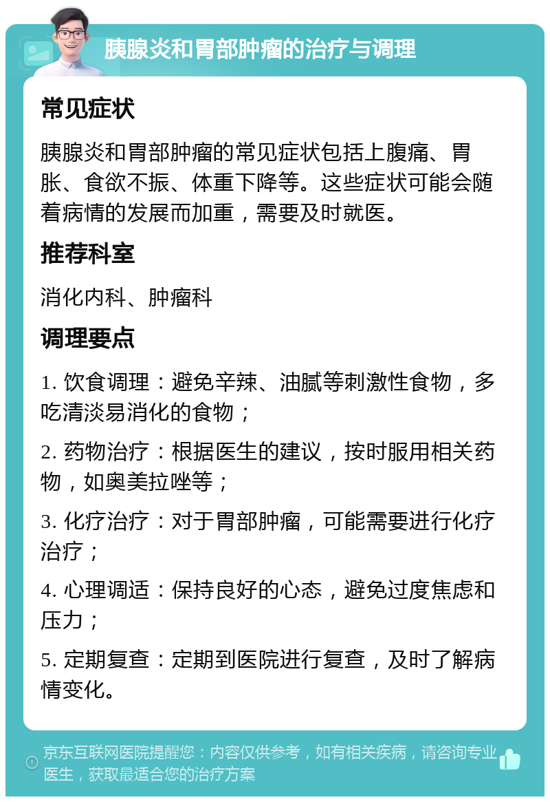 胰腺炎和胃部肿瘤的治疗与调理 常见症状 胰腺炎和胃部肿瘤的常见症状包括上腹痛、胃胀、食欲不振、体重下降等。这些症状可能会随着病情的发展而加重，需要及时就医。 推荐科室 消化内科、肿瘤科 调理要点 1. 饮食调理：避免辛辣、油腻等刺激性食物，多吃清淡易消化的食物； 2. 药物治疗：根据医生的建议，按时服用相关药物，如奥美拉唑等； 3. 化疗治疗：对于胃部肿瘤，可能需要进行化疗治疗； 4. 心理调适：保持良好的心态，避免过度焦虑和压力； 5. 定期复查：定期到医院进行复查，及时了解病情变化。