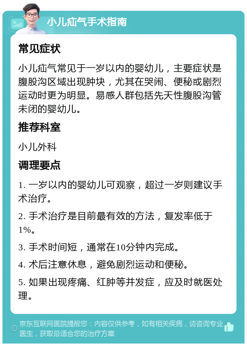 小儿疝气手术指南 常见症状 小儿疝气常见于一岁以内的婴幼儿，主要症状是腹股沟区域出现肿块，尤其在哭闹、便秘或剧烈运动时更为明显。易感人群包括先天性腹股沟管未闭的婴幼儿。 推荐科室 小儿外科 调理要点 1. 一岁以内的婴幼儿可观察，超过一岁则建议手术治疗。 2. 手术治疗是目前最有效的方法，复发率低于1%。 3. 手术时间短，通常在10分钟内完成。 4. 术后注意休息，避免剧烈运动和便秘。 5. 如果出现疼痛、红肿等并发症，应及时就医处理。