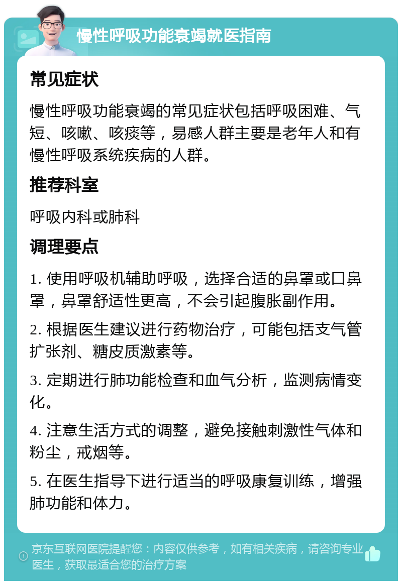 慢性呼吸功能衰竭就医指南 常见症状 慢性呼吸功能衰竭的常见症状包括呼吸困难、气短、咳嗽、咳痰等，易感人群主要是老年人和有慢性呼吸系统疾病的人群。 推荐科室 呼吸内科或肺科 调理要点 1. 使用呼吸机辅助呼吸，选择合适的鼻罩或口鼻罩，鼻罩舒适性更高，不会引起腹胀副作用。 2. 根据医生建议进行药物治疗，可能包括支气管扩张剂、糖皮质激素等。 3. 定期进行肺功能检查和血气分析，监测病情变化。 4. 注意生活方式的调整，避免接触刺激性气体和粉尘，戒烟等。 5. 在医生指导下进行适当的呼吸康复训练，增强肺功能和体力。