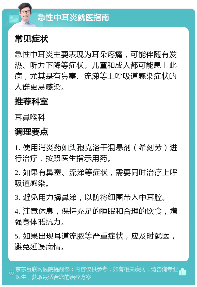 急性中耳炎就医指南 常见症状 急性中耳炎主要表现为耳朵疼痛，可能伴随有发热、听力下降等症状。儿童和成人都可能患上此病，尤其是有鼻塞、流涕等上呼吸道感染症状的人群更易感染。 推荐科室 耳鼻喉科 调理要点 1. 使用消炎药如头孢克洛干混悬剂（希刻劳）进行治疗，按照医生指示用药。 2. 如果有鼻塞、流涕等症状，需要同时治疗上呼吸道感染。 3. 避免用力擤鼻涕，以防将细菌带入中耳腔。 4. 注意休息，保持充足的睡眠和合理的饮食，增强身体抵抗力。 5. 如果出现耳道流脓等严重症状，应及时就医，避免延误病情。