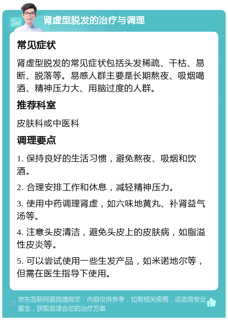 肾虚型脱发的治疗与调理 常见症状 肾虚型脱发的常见症状包括头发稀疏、干枯、易断、脱落等。易感人群主要是长期熬夜、吸烟喝酒、精神压力大、用脑过度的人群。 推荐科室 皮肤科或中医科 调理要点 1. 保持良好的生活习惯，避免熬夜、吸烟和饮酒。 2. 合理安排工作和休息，减轻精神压力。 3. 使用中药调理肾虚，如六味地黄丸、补肾益气汤等。 4. 注意头皮清洁，避免头皮上的皮肤病，如脂溢性皮炎等。 5. 可以尝试使用一些生发产品，如米诺地尔等，但需在医生指导下使用。